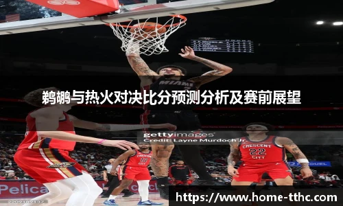 鹈鹕与热火对决比分预测分析及赛前展望